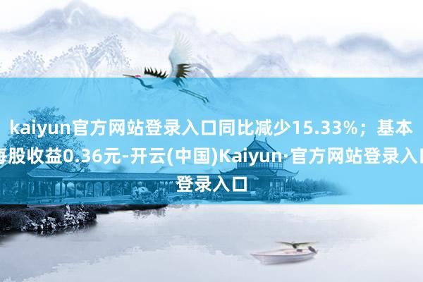 kaiyun官方网站登录入口同比减少15.33%；基本每股收益0.36元-开云(中国)Kaiyun·官方网站登录入口