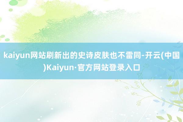 kaiyun网站刷新出的史诗皮肤也不雷同-开云(中国)Kaiyun·官方网站登录入口
