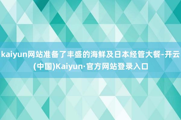 kaiyun网站准备了丰盛的海鲜及日本经管大餐-开云(中国)Kaiyun·官方网站登录入口