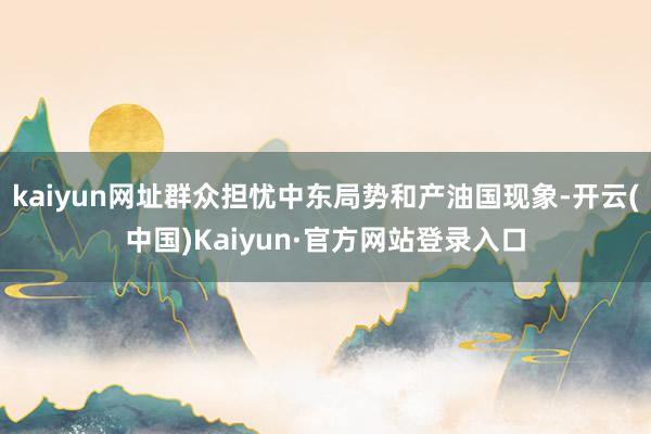 kaiyun网址群众担忧中东局势和产油国现象-开云(中国)Kaiyun·官方网站登录入口