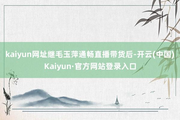 kaiyun网址继毛玉萍通畅直播带货后-开云(中国)Kaiyun·官方网站登录入口