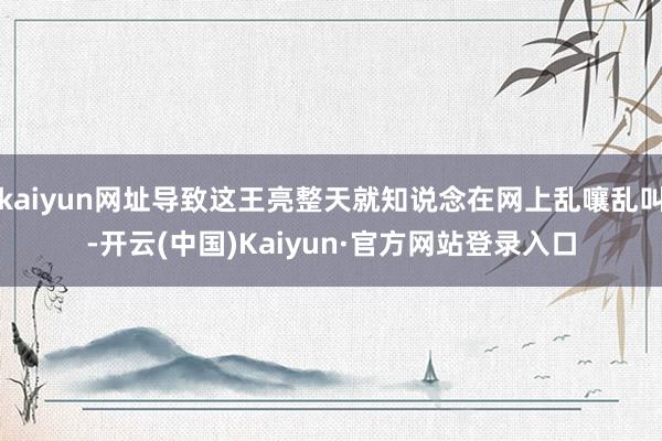 kaiyun网址导致这王亮整天就知说念在网上乱嚷乱叫-开云(中国)Kaiyun·官方网站登录入口