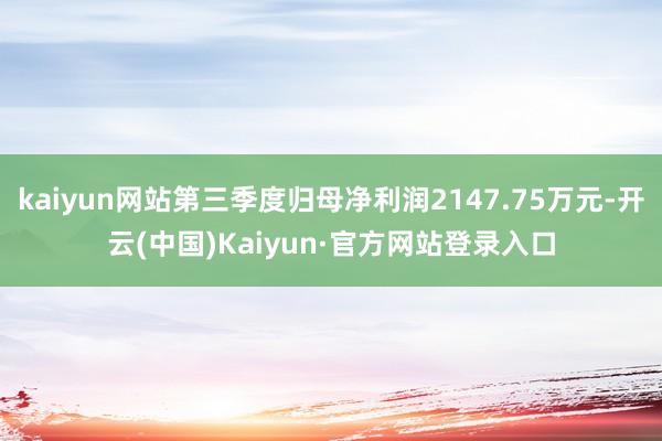 kaiyun网站第三季度归母净利润2147.75万元-开云(中国)Kaiyun·官方网站登录入口