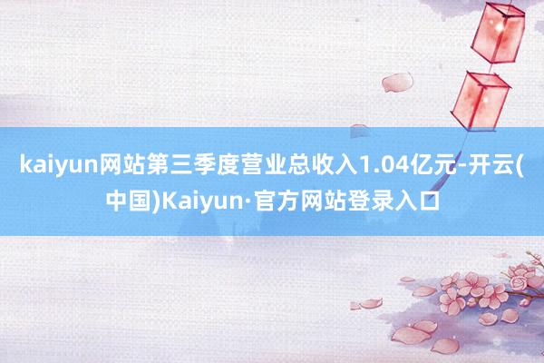 kaiyun网站第三季度营业总收入1.04亿元-开云(中国)Kaiyun·官方网站登录入口