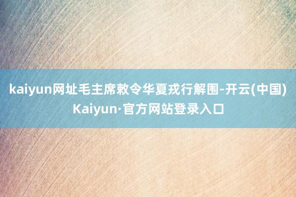 kaiyun网址毛主席敕令华夏戎行解围-开云(中国)Kaiyun·官方网站登录入口
