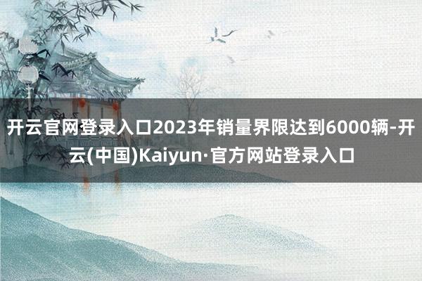 开云官网登录入口2023年销量界限达到6000辆-开云(中国)Kaiyun·官方网站登录入口