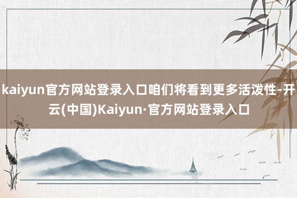 kaiyun官方网站登录入口咱们将看到更多活泼性-开云(中国)Kaiyun·官方网站登录入口