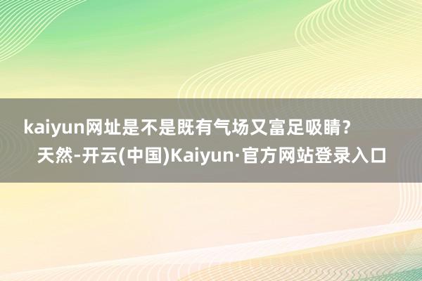 kaiyun网址是不是既有气场又富足吸睛？        天然-开云(中国)Kaiyun·官方网站登录入口