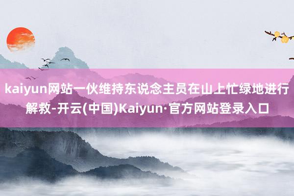kaiyun网站一伙维持东说念主员在山上忙绿地进行解救-开云(中国)Kaiyun·官方网站登录入口