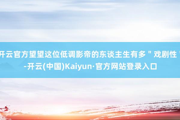 开云官方望望这位低调影帝的东谈主生有多＂戏剧性＂-开云(中国)Kaiyun·官方网站登录入口