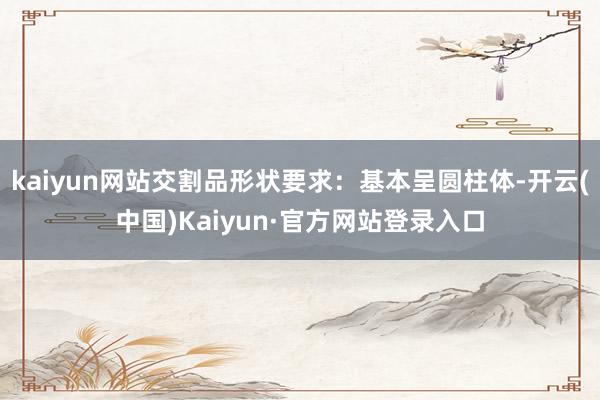 kaiyun网站交割品形状要求:基本呈圆柱体-开云(中国)Kaiyun·官方网站登录入口