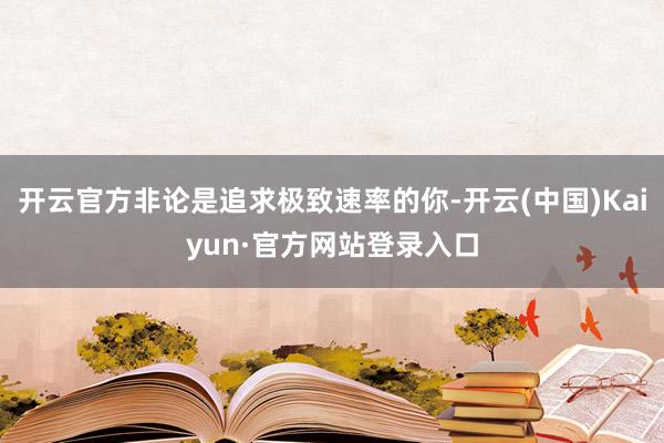 开云官方非论是追求极致速率的你-开云(中国)Kaiyun·官方网站登录入口