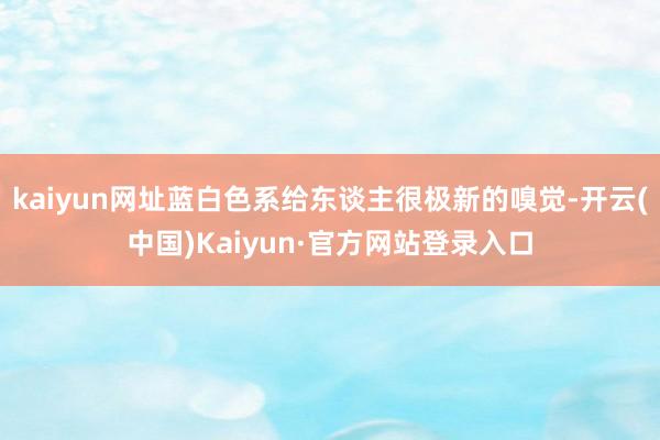 kaiyun网址蓝白色系给东谈主很极新的嗅觉-开云(中国)Kaiyun·官方网站登录入口