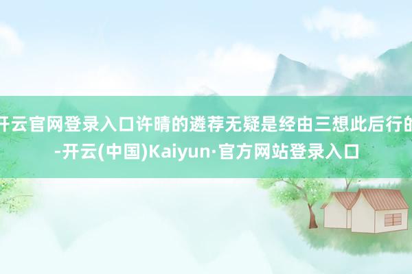 开云官网登录入口许晴的遴荐无疑是经由三想此后行的-开云(中国)Kaiyun·官方网站登录入口