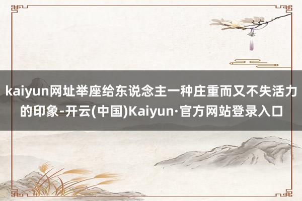 kaiyun网址举座给东说念主一种庄重而又不失活力的印象-开云(中国)Kaiyun·官方网站登录入口