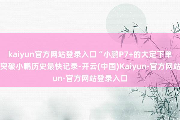 kaiyun官方网站登录入口“小鹏P7+的大定下单速率还是突破小鹏历史最快记录-开云(中国)Kaiyun·官方网站登录入口