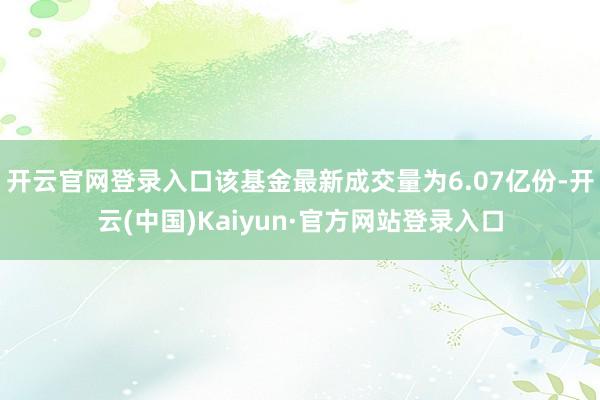 开云官网登录入口该基金最新成交量为6.07亿份-开云(中国)Kaiyun·官方网站登录入口
