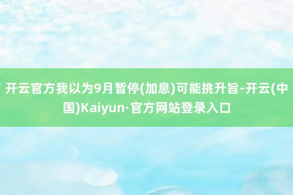 开云官方我以为9月暂停(加息)可能挑升旨-开云(中国)Kaiyun·官方网站登录入口
