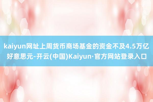 kaiyun网址上周货币商场基金的资金不及4.5万亿好意思元-开云(中国)Kaiyun·官方网站登录入口