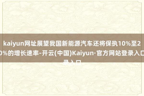 kaiyun网址展望我国新能源汽车还将保执10%至20%的增长速率-开云(中国)Kaiyun·官方网站登录入口