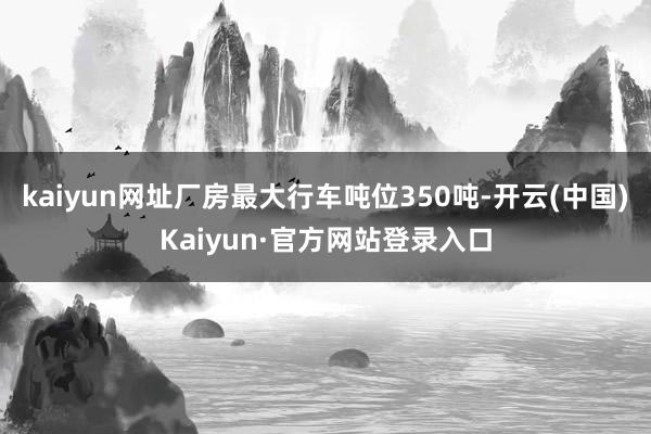 kaiyun网址厂房最大行车吨位350吨-开云(中国)Kaiyun·官方网站登录入口