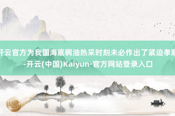 开云官方为我国海底稠油热采时刻未必作出了紧迫孝顺-开云(中国)Kaiyun·官方网站登录入口