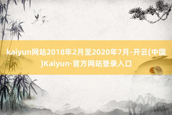 kaiyun网站2018年2月至2020年7月-开云(中国)Kaiyun·官方网站登录入口