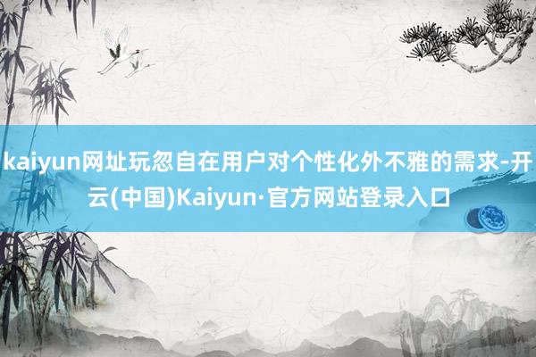 kaiyun网址玩忽自在用户对个性化外不雅的需求-开云(中国)Kaiyun·官方网站登录入口