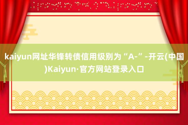 kaiyun网址华锋转债信用级别为“A-”-开云(中国)Kaiyun·官方网站登录入口
