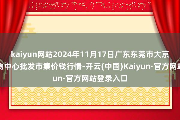 kaiyun网站2024年11月17日广东东莞市大京九农副产物中心批发市集价钱行情-开云(中国)Kaiyun·官方网站登录入口