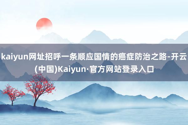 kaiyun网址招呼一条顺应国情的癌症防治之路-开云(中国)Kaiyun·官方网站登录入口