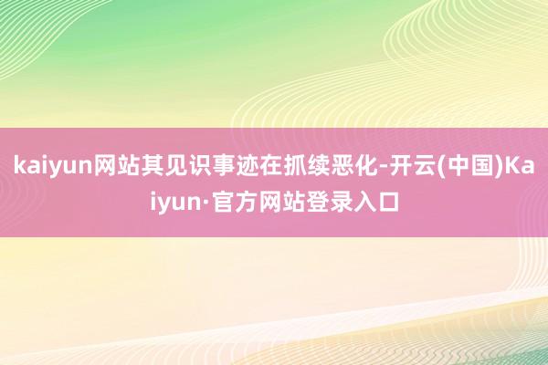 kaiyun网站其见识事迹在抓续恶化-开云(中国)Kaiyun·官方网站登录入口