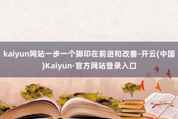 kaiyun网站一步一个脚印在前进和改善-开云(中国)Kaiyun·官方网站登录入口