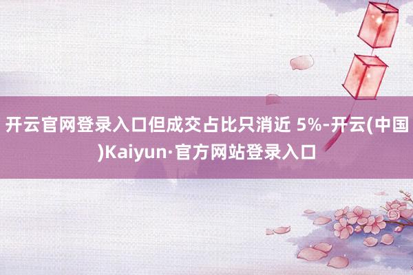 开云官网登录入口但成交占比只消近 5%-开云(中国)Kaiyun·官方网站登录入口