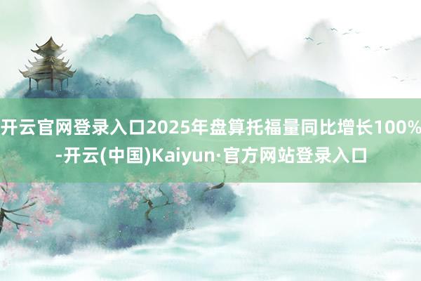 开云官网登录入口2025年盘算托福量同比增长100%-开云(中国)Kaiyun·官方网站登录入口