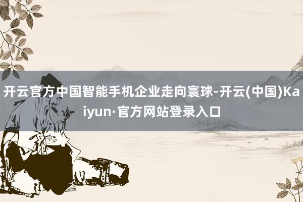 开云官方中国智能手机企业走向寰球-开云(中国)Kaiyun·官方网站登录入口