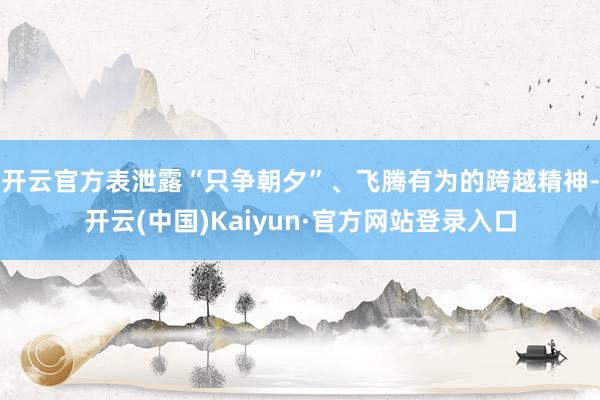 开云官方表泄露“只争朝夕”、飞腾有为的跨越精神-开云(中国)Kaiyun·官方网站登录入口