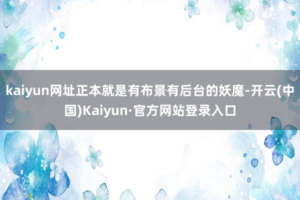 kaiyun网址正本就是有布景有后台的妖魔-开云(中国)Kaiyun·官方网站登录入口