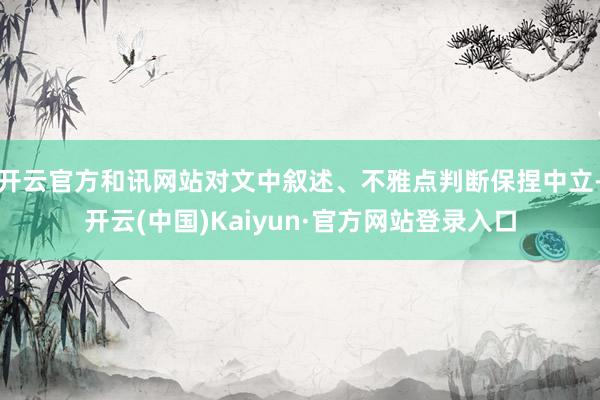 开云官方和讯网站对文中叙述、不雅点判断保捏中立-开云(中国)Kaiyun·官方网站登录入口