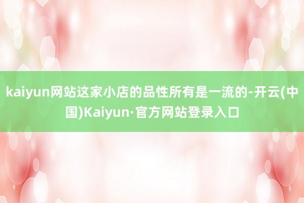 kaiyun网站这家小店的品性所有是一流的-开云(中国)Kaiyun·官方网站登录入口