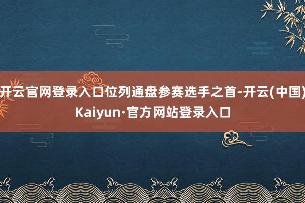 开云官网登录入口位列通盘参赛选手之首-开云(中国)Kaiyun·官方网站登录入口