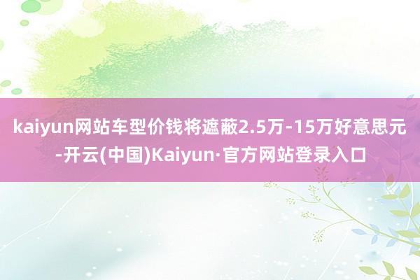 kaiyun网站车型价钱将遮蔽2.5万-15万好意思元-开云(中国)Kaiyun·官方网站登录入口