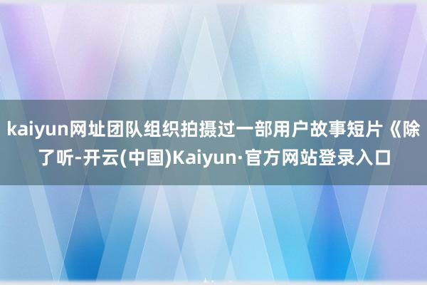 kaiyun网址团队组织拍摄过一部用户故事短片《除了听-开云(中国)Kaiyun·官方网站登录入口