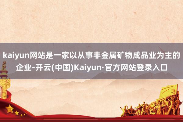 kaiyun网站是一家以从事非金属矿物成品业为主的企业-开云(中国)Kaiyun·官方网站登录入口