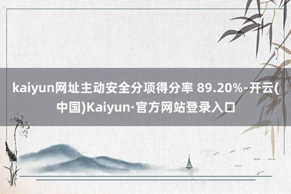 kaiyun网址主动安全分项得分率 89.20%-开云(中国)Kaiyun·官方网站登录入口
