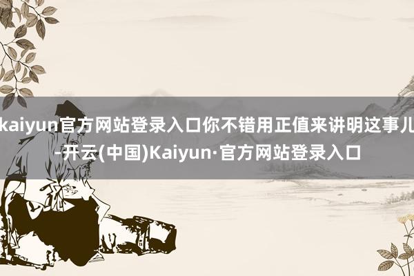 kaiyun官方网站登录入口你不错用正值来讲明这事儿-开云(中国)Kaiyun·官方网站登录入口