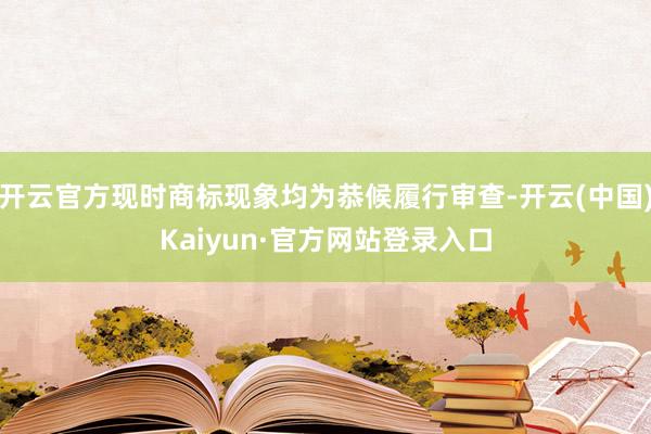 开云官方现时商标现象均为恭候履行审查-开云(中国)Kaiyun·官方网站登录入口