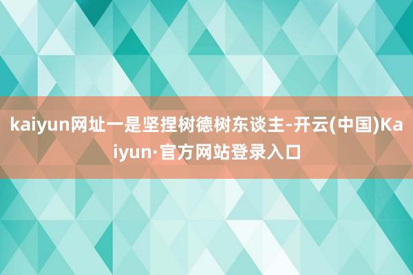 kaiyun网址一是坚捏树德树东谈主-开云(中国)Kaiyun·官方网站登录入口