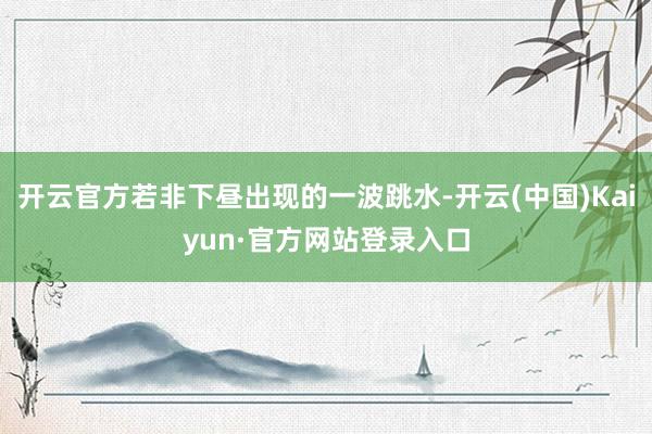 开云官方若非下昼出现的一波跳水-开云(中国)Kaiyun·官方网站登录入口