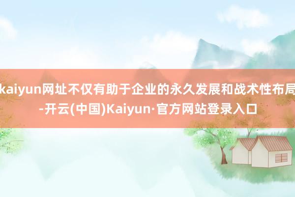 kaiyun网址不仅有助于企业的永久发展和战术性布局-开云(中国)Kaiyun·官方网站登录入口